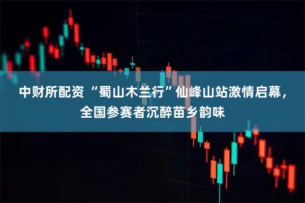 中财所配资 “蜀山木兰行”仙峰山站激情启幕，全国参赛者沉醉苗乡韵味