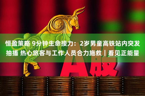 恒盈策略 9分钟生命接力：2岁男童高铁站内突发抽搐 热心旅客与工作人员合力施救｜看见正能量