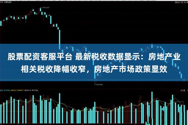股票配资客服平台 最新税收数据显示：房地产业相关税收降幅收窄，房地产市场政策显效