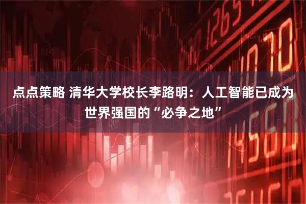 点点策略 清华大学校长李路明：人工智能已成为世界强国的“必争之地”