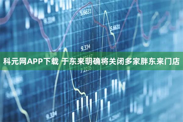 科元网APP下载 于东来明确将关闭多家胖东来门店