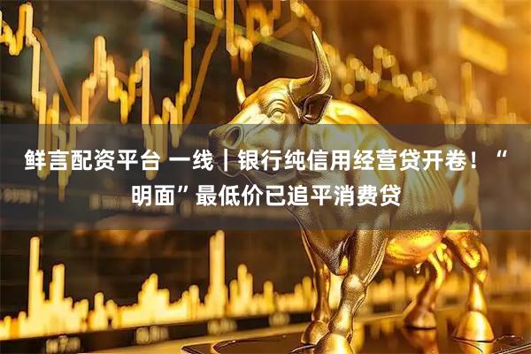 鲜言配资平台 一线｜银行纯信用经营贷开卷！“明面”最低价已追平消费贷