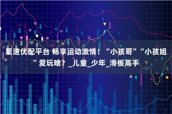 星速优配平台 畅享运动激情！“小孩哥”“小孩姐”爱玩啥？_儿童_少年_滑板高手
