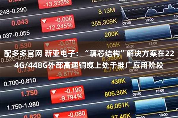 配多多官网 新亚电子：“藕芯结构”解决方案在224G/448G外部高速铜缆上处于推广应用阶段