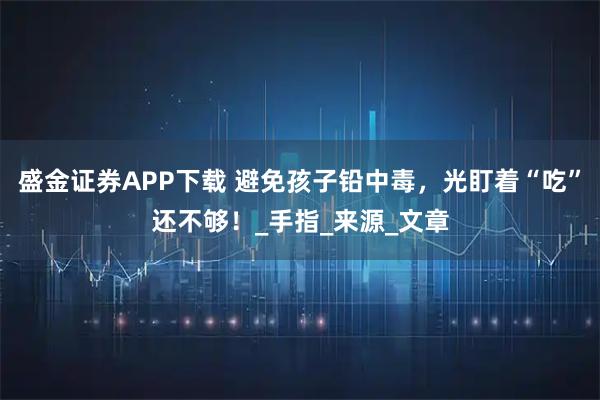 盛金证券APP下载 避免孩子铅中毒，光盯着“吃”还不够！_手指_来源_文章