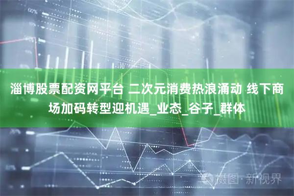 淄博股票配资网平台 二次元消费热浪涌动 线下商场加码转型迎机遇_业态_谷子_群体