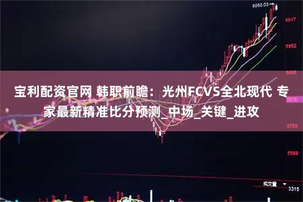 宝利配资官网 韩职前瞻:光州FCVS全北现代 专家最新精准比分预测_中场_关键_进攻