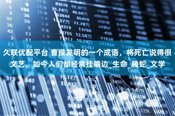 久联优配平台 曹操发明的一个成语，将死亡说得很文艺，如今人们却经常挂嘴边_生命_腾蛇_文学