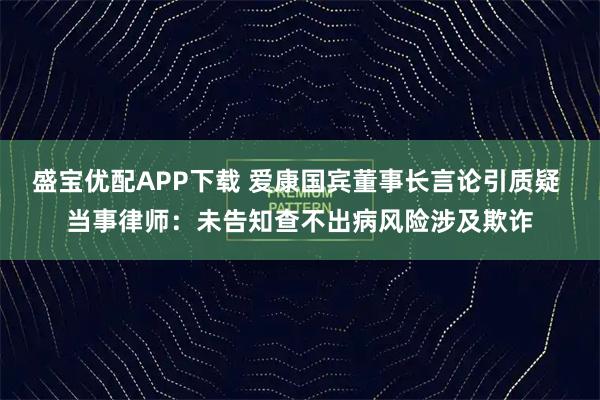 盛宝优配APP下载 爱康国宾董事长言论引质疑 当事律师：未告知查不出病风险涉及欺诈