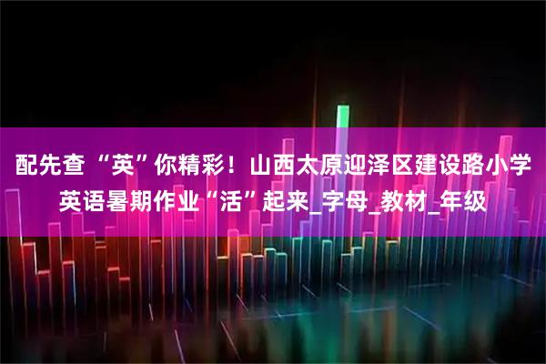 配先查 “英”你精彩！山西太原迎泽区建设路小学英语暑期作业“活”起来_字母_教材_年级