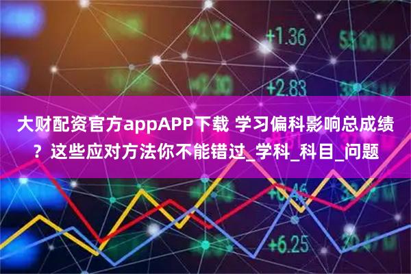 大财配资官方appAPP下载 学习偏科影响总成绩?这些应对方法你不能错过_学科_科目_问题