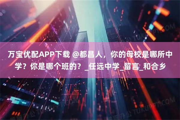 万宝优配APP下载 @都昌人，你的母校是哪所中学？你是哪个班的？_任远中学_留言_和合乡