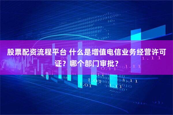 股票配资流程平台 什么是增值电信业务经营许可证？哪个部门审批？