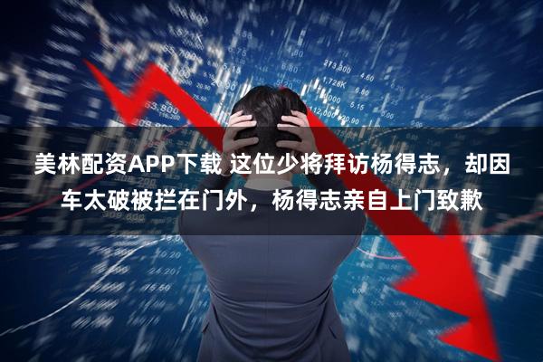 美林配资APP下载 这位少将拜访杨得志，却因车太破被拦在门外，杨得志亲自上门致歉
