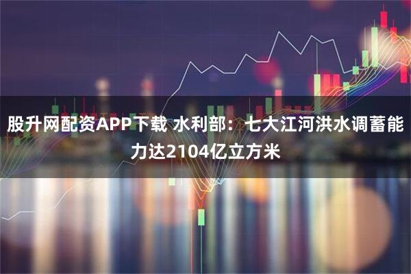 股升网配资APP下载 水利部：七大江河洪水调蓄能力达2104亿立方米