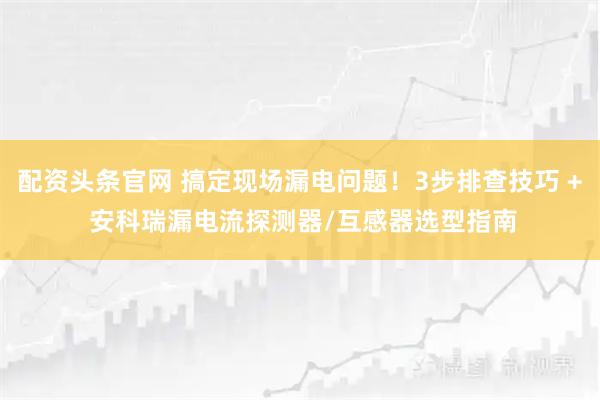 配资头条官网 搞定现场漏电问题！3步排查技巧 + 安科瑞漏电流探测器/互感器选型指南