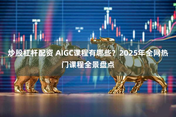 炒股杠杆配资 AIGC课程有哪些？2025年全网热门课程全景盘点