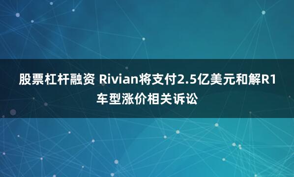 股票杠杆融资 Rivian将支付2.5亿美元和解R1车型涨价相关诉讼