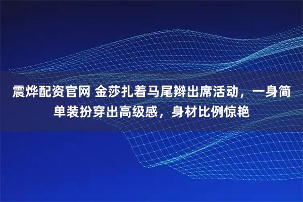 震烨配资官网 金莎扎着马尾辫出席活动，一身简单装扮穿出高级感，身材比例惊艳